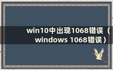 win10中出现1068错误（windows 1068错误）